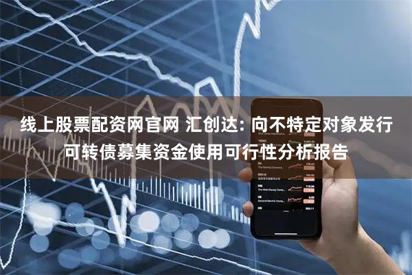 线上股票配资网官网 汇创达: 向不特定对象发行可转债募集资金使用可行性分析报告