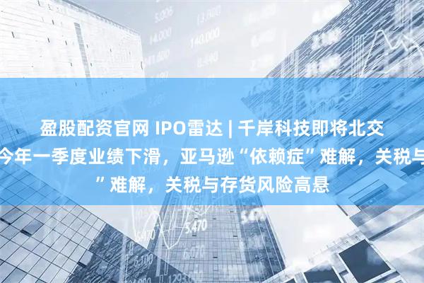 盈股配资官网 IPO雷达 | 千岸科技即将北交所上会：预计今年一季度业绩下滑，亚马逊“依赖症”难解，关税与存货风险高悬