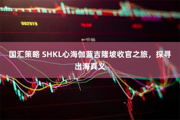 国汇策略 SHKL心海伽蓝吉隆坡收官之旅，探寻出海真义