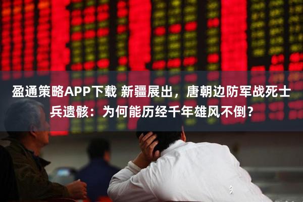 盈通策略APP下载 新疆展出,唐朝边防军战死士兵遗骸:为何能历经千年雄风不倒?