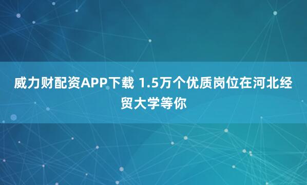 威力财配资APP下载 1.5万个优质岗位在河北经贸大学等你