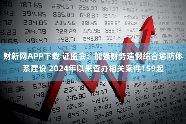 财新网APP下载 证监会：加强财务造假综合惩防体系建设 2024年以来查办相关案件159起