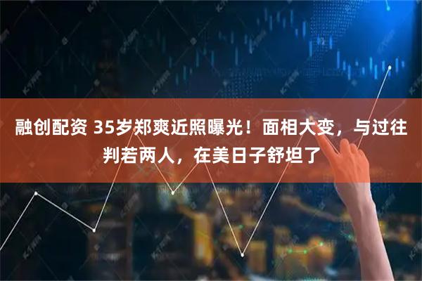 融创配资 35岁郑爽近照曝光！面相大变，与过往判若两人，在美日子舒坦了