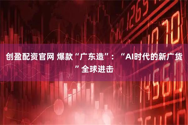 创盈配资官网 爆款“广东造”：“AI时代的新广货”全球进击