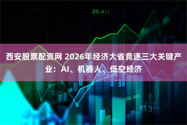 西安股票配资网 2026年经济大省竞逐三大关键产业：AI、机器人、低空经济