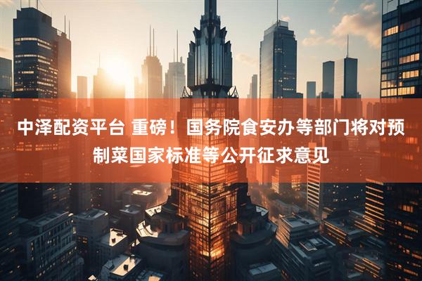 中泽配资平台 重磅！国务院食安办等部门将对预制菜国家标准等公开征求意见