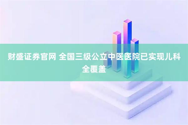 财盛证券官网 全国三级公立中医医院已实现儿科全覆盖