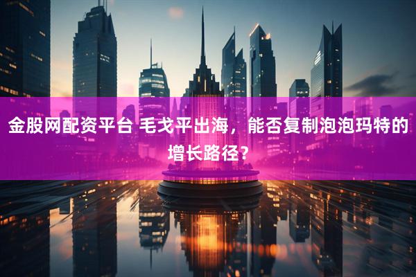 金股网配资平台 毛戈平出海，能否复制泡泡玛特的增长路径？