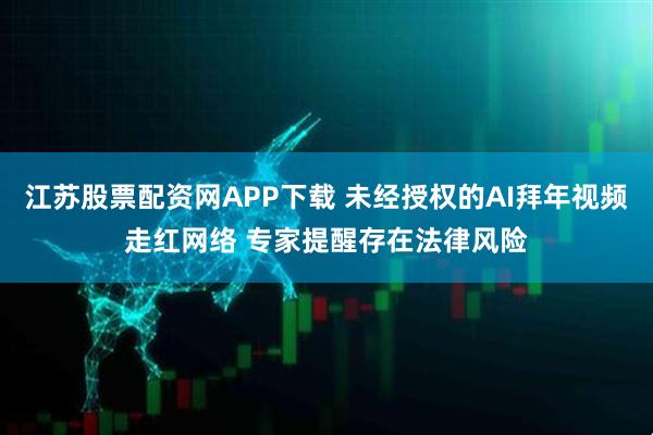 江苏股票配资网APP下载 未经授权的AI拜年视频走红网络 专家提醒存在法律风险