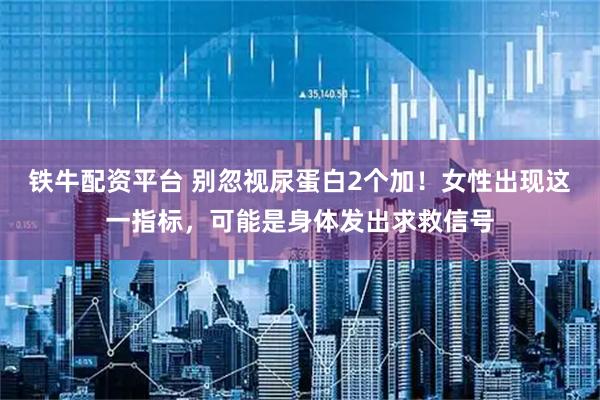 铁牛配资平台 别忽视尿蛋白2个加！女性出现这一指标，可能是身体发出求救信号